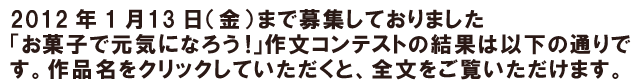 2012年1月13（金）まで募集しておりました「だんらんとお菓子」作文コンテストの結果は以下の通りです。作品名をクリックしていただくと、全文をご覧いただけます。