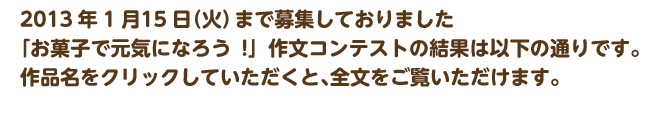 2013年1月15日（火）まで募集しておりました。「お菓子で元気になろう!」作文コンテストの結果は以下の通りです。作品名をクリックしていただくと、全文をご覧いただけます。