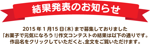 結果発表のお知らせ　2015年1月15日（木）まで募集しておりました「お菓子で元気になろう!」作文コンテストの結果は以下の通りです。作品名をクリックしていただくと、全文をご覧いただけます。