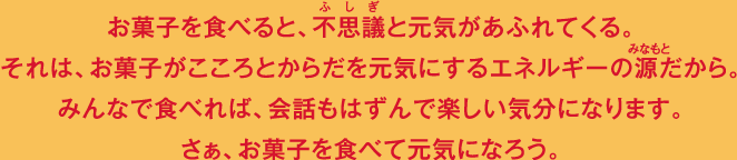 お菓子を食べると、不思議と元気があふれてくる。それは、お菓子がこころとからだを元気にするエネルギーの源だから。みんなで食べれば、会話もはずんで楽しい気分になります。さぁ、お菓子を食べて元気になろう。