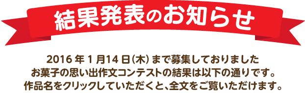 結果発表のお知らせ　2016年1月14日（木）まで募集しておりました「お菓子で元気になろう!」作文コンテストの結果は以下の通りです。作品名をクリックしていただくと、全文をご覧いただけます。