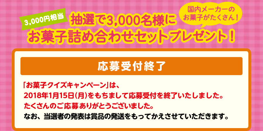 抽選で3,000名様に3000円相当お菓子詰め合わせセットプレゼント！　【応募受付終了】「お菓子クイズキャンペーン」は、2018年1月15日（月）をもちまして応募受付を終了いたしました。たくさんのご応募ありがとうございました。なお、当選者の発表は賞品の発送をもってかえさせていただきます。