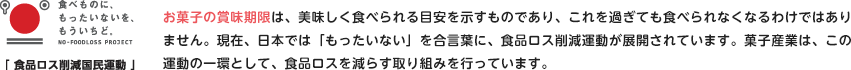 「食品ロス削減国民運動」お菓子の賞味期限は、美味しく食べられる目安を示すものであり、これを過ぎても食べられなくなるわけではありません。現在、日本では「もったいない」を合言葉に、食品ロス削減運動が展開されています。菓子産業は、この運動の一環として、食品ロスを減らす取り組みを行っています。
