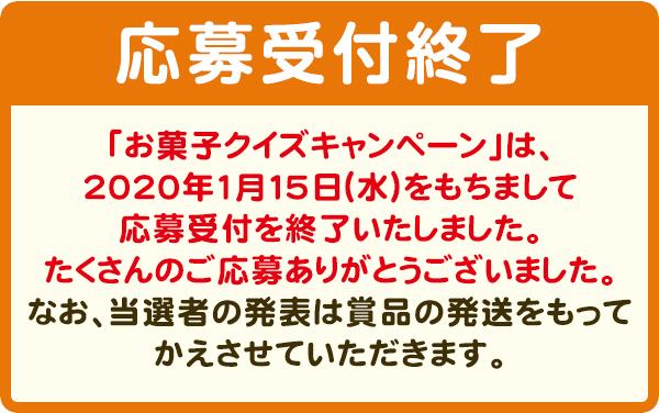 抽選で3,000名様に、3000円相当お菓子詰め合わせセットプレゼント！　【応募受付終了】「お菓子クイズキャンペーン」は、2020年1月15日（水）をもちまして応募受付を終了いたしました。たくさんのご応募ありがとうございました。なお、当選者の発表は賞品の発送をもってかえさせていただきます。