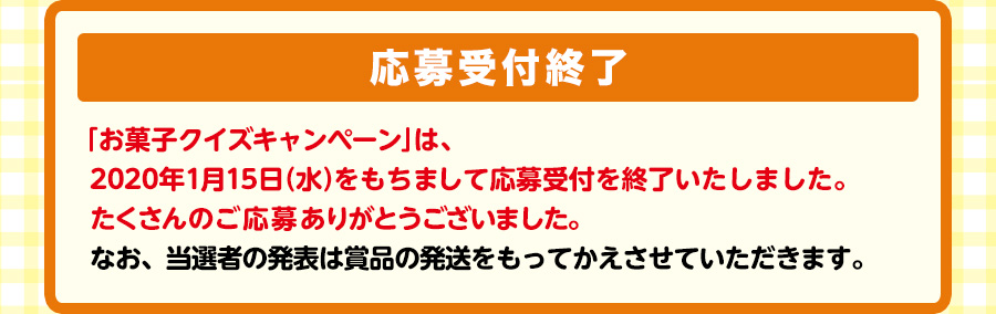 抽選で3,000名様に、3000円相当お菓子詰め合わせセットプレゼント！　【応募受付終了】「お菓子クイズキャンペーン」は、2020年1月15日（水）をもちまして応募受付を終了いたしました。たくさんのご応募ありがとうございました。なお、当選者の発表は賞品の発送をもってかえさせていただきます。