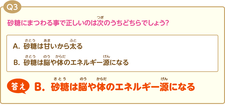 Q3:砂糖にまつわる事で正しいのは次のうちどちらでしょう？(A.砂糖は甘いから太る)(B.砂糖は脳の働きを活発化してくれる)答え【B.砂糖は脳の働きを活発化してくれる】