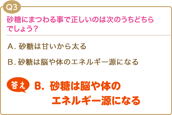 【Q3】砂糖にまつわる事で正しいのは次のうちどちらでしょう？(A).砂糖は甘いから太る(B).砂糖は脳の働きを活発化してくれる【答え】(B).砂糖は脳の働きを活発化してくれる