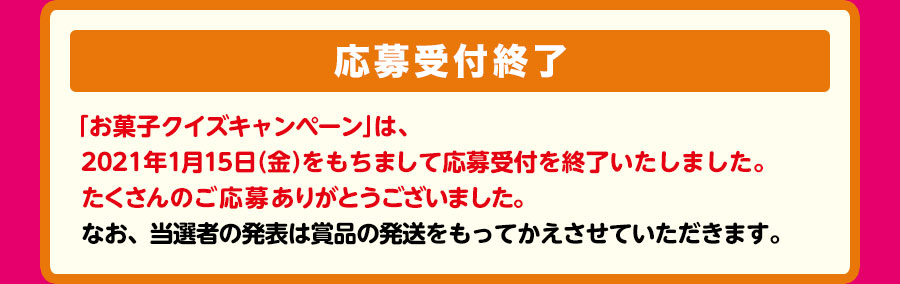 抽選で3,000名様に、3000円相当お菓子詰め合わせセットプレゼント！　【応募受付終了】「お菓子クイズキャンペーン」は、2021年1月15日（金）をもちまして応募受付を終了いたしました。たくさんのご応募ありがとうございました。なお、当選者の発表は賞品の発送をもってかえさせていただきます。