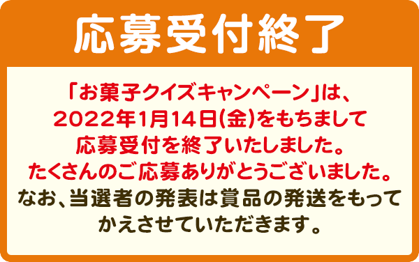 抽選で3,000名様に、3000円相当お菓子詰め合わせセットプレゼント！　【応募受付終了】「お菓子クイズキャンペーン」は、2022年1月14日（金）をもちまして応募受付を終了いたしました。たくさんのご応募ありがとうございました。なお、当選者の発表は賞品の発送をもってかえさせていただきます。