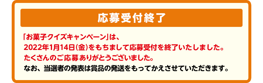 抽選で3,000名様に、3000円相当お菓子詰め合わせセットプレゼント！　【応募受付終了】「お菓子クイズキャンペーン」は、2022年1月14日（金）をもちまして応募受付を終了いたしました。たくさんのご応募ありがとうございました。なお、当選者の発表は賞品の発送をもってかえさせていただきます。