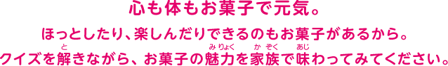 心も体もお菓子で元気。ほっとしたり、楽しんだりできるのもお菓子があるから。クイズを解きながら、お菓子の魅力を家族で味わってみてください。