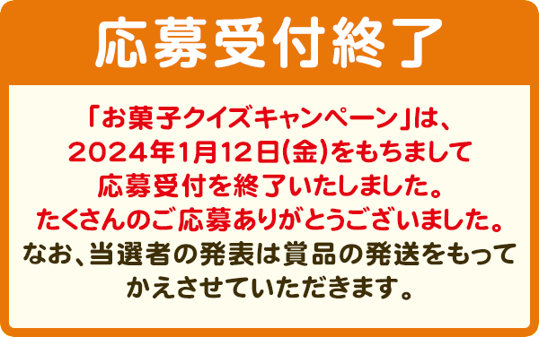 抽選で3,000名様に、3000円相当お菓子詰め合わせセットプレゼント！　【応募受付終了】「お菓子クイズキャンペーン」は、2024年1月12日（金）をもちまして応募受付を終了いたしました。たくさんのご応募ありがとうございました。なお、当選者の発表は賞品の発送をもってかえさせていただきます。