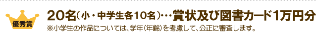 優秀賞：２０名（小・中学生各１０名）…賞状及び図書カード １万円分 ※小学生の作品については、学年（年齢）を考慮して、公正に審査します。