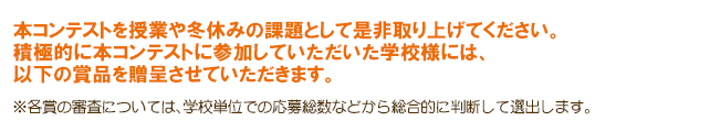 受賞校合計150校！ 本コンテストを授業や冬休みの課題として是非取り上げてください。 積極的に本コンテストに参加していただいた学校様には、以下の賞品を贈呈させていただきます。 ※各賞の審査については、学校単位での応募総数などから総合的に判断して選出します。