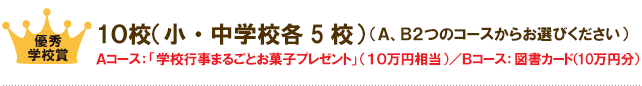優秀学校賞：２０校（小・中学校各１０校） （Ａ、Ｂ２つのコースからお選びください） Ａコース：「学校行事まるごとお菓子プレゼント」 （１０万円相当）／Ｂコース：図書カード（10万円分）
