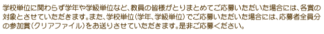 学校単位に関わらず学年や学級単位など、教員の皆様がとりまとめてご応募いただいた場合には、各賞の対象とさせていただきます。また、学校単位（学年、学級単位）でご応募いただいた場合には、応募者全員分の参加賞（クリアファイル）をお送りさせていただきます。是非ご応募ください。